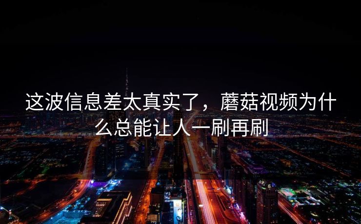 这波信息差太真实了，蘑菇视频为什么总能让人一刷再刷  第1张