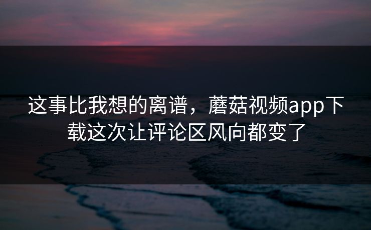 这事比我想的离谱，蘑菇视频app下载这次让评论区风向都变了